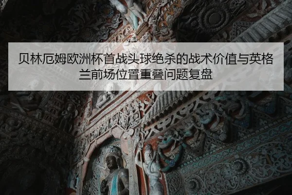 贝林厄姆欧洲杯首战头球绝杀的战术价值与英格兰前场位置重叠问题复盘