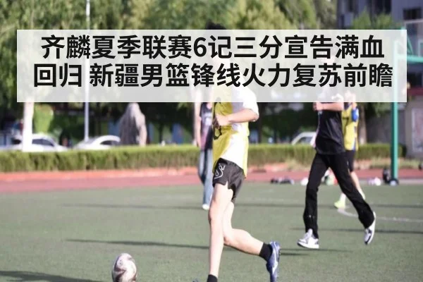 齐麟夏季联赛6记三分宣告满血回归 新疆男篮锋线火力复苏前瞻